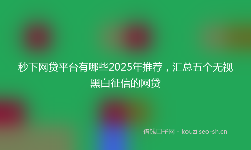 秒下网贷平台有哪些2025年推荐，汇总五个无视黑白征信的网贷