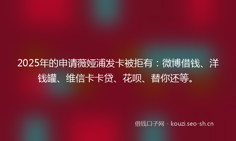 2025年的申请薇娅浦发卡被拒有：微博借钱、洋钱罐、维信卡卡贷、花呗、替你还等。