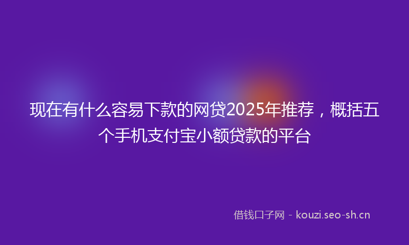 现在有什么容易下款的网贷2025年推荐，概括五个手机支付宝小额贷款的平台