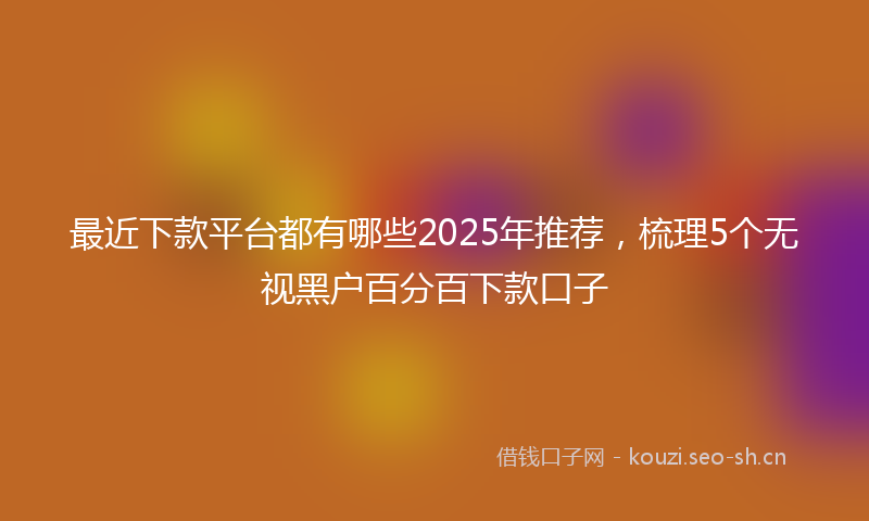 最近下款平台都有哪些2025年推荐，梳理5个无视黑户百分百下款口子