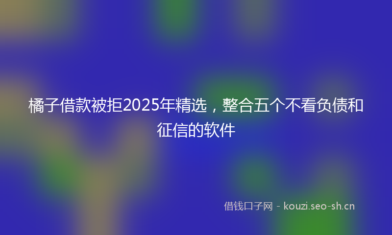 橘子借款被拒2025年精选，整合五个不看负债和征信的软件
