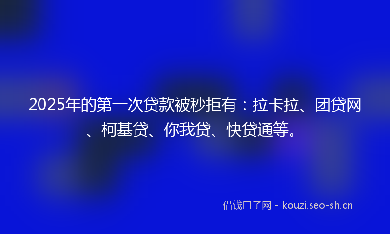 2025年的第一次贷款被秒拒有：拉卡拉、团贷网、柯基贷、你我贷、快贷通等。