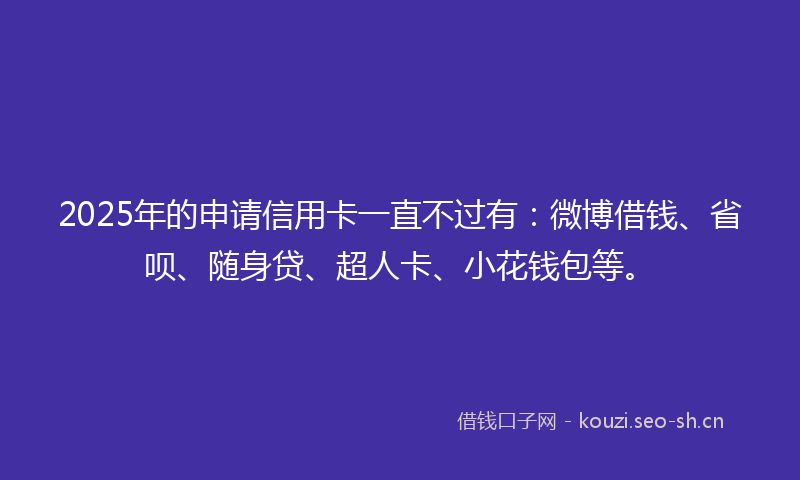 2025年的申请信用卡一直不过有：微博借钱、省呗、随身贷、超人卡、小花钱包等。