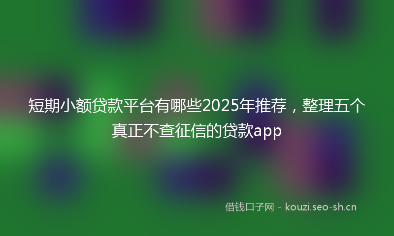 短期小额贷款平台有哪些2025年推荐，整理五个真正不查征信的贷款app