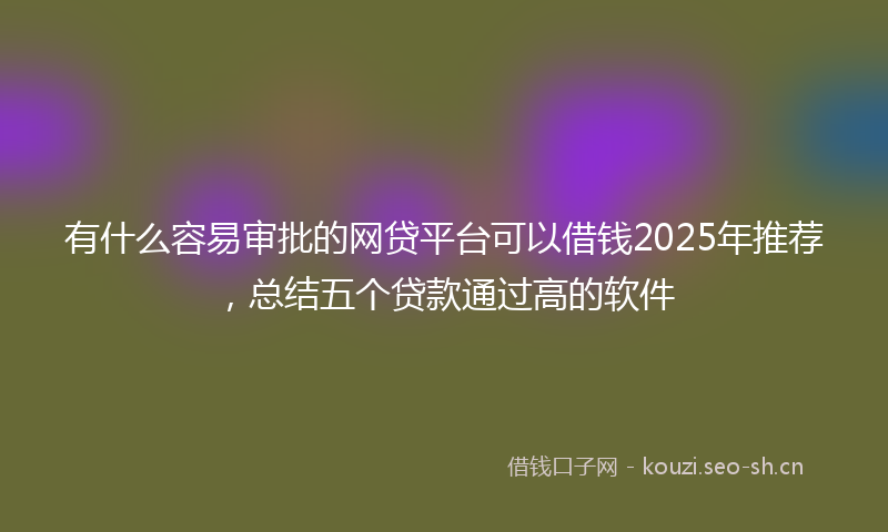 有什么容易审批的网贷平台可以借钱2025年推荐，总结五个贷款通过高的软件