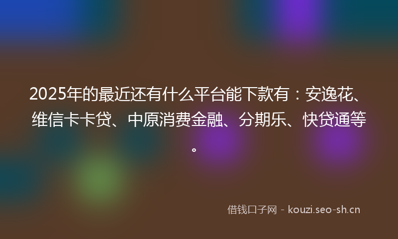 2025年的最近还有什么平台能下款有：安逸花、维信卡卡贷、中原消费金融、分期乐、快贷通等。