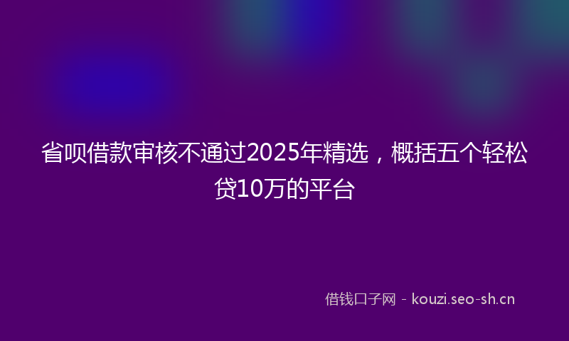 省呗借款审核不通过2025年精选，概括五个轻松贷10万的平台