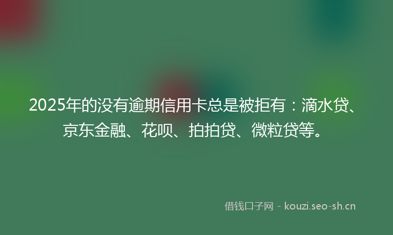 2025年的没有逾期信用卡总是被拒有:滴水贷、京东金融、花呗、拍拍贷、微粒贷等。