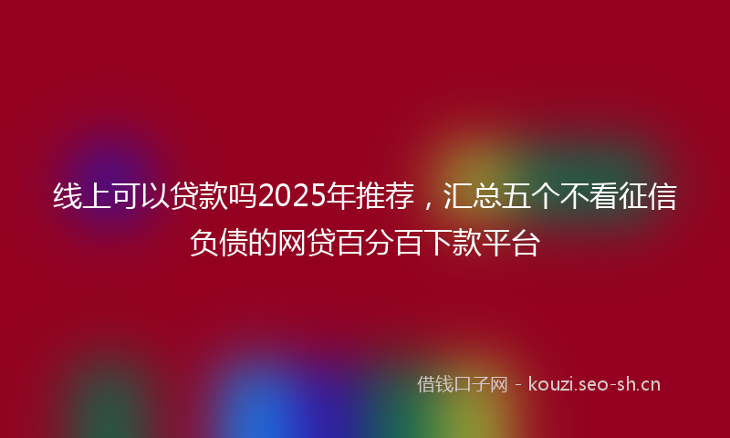 线上可以贷款吗2025年推荐，汇总五个不看征信负债的网贷百分百下款平台