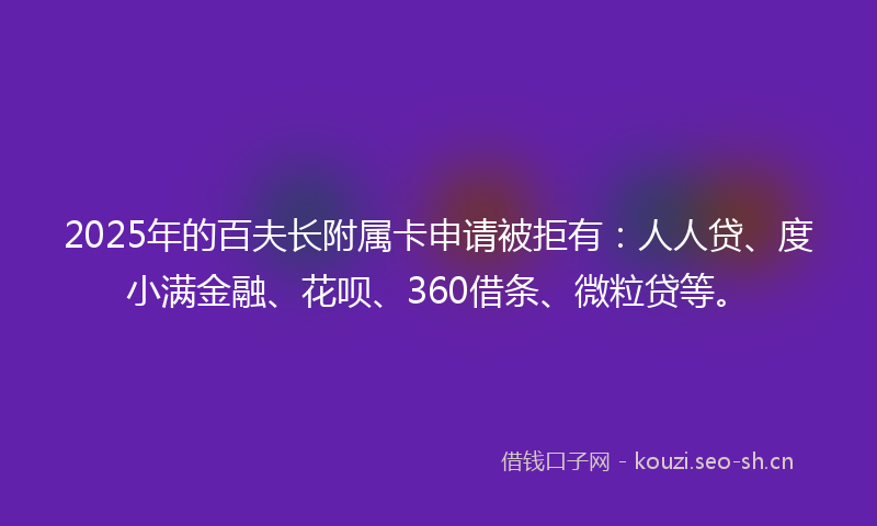 2025年的百夫长附属卡申请被拒有：人人贷、度小满金融、花呗、360借条、微粒贷等。