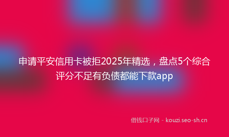 申请平安信用卡被拒2025年精选，盘点5个综合评分不足有负债都能下款app