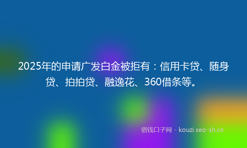 2025年的申请广发白金被拒有：信用卡贷、随身贷、拍拍贷、融逸花、360借条等。