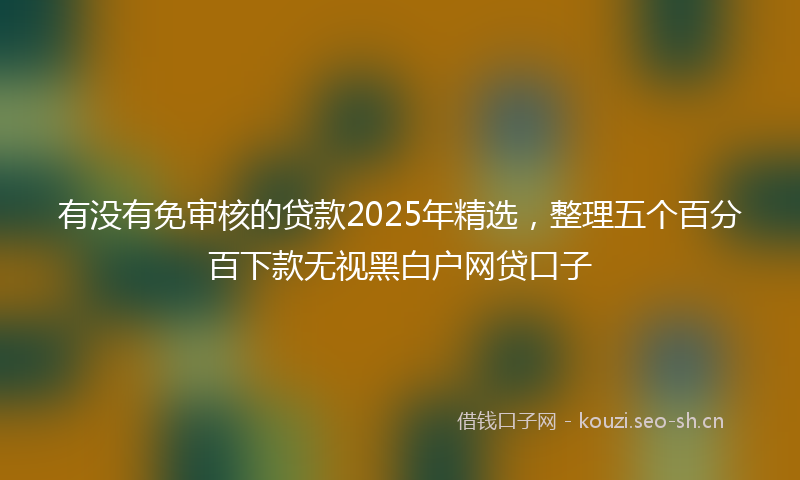 有没有免审核的贷款2025年精选，整理五个百分百下款无视黑白户网贷口子