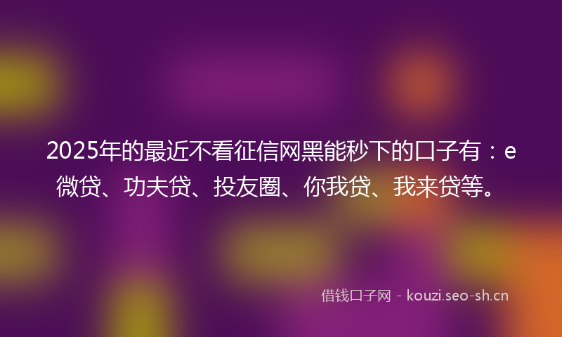 2025年的最近不看征信网黑能秒下的口子有：e微贷、功夫贷、投友圈、你我贷、我来贷等。