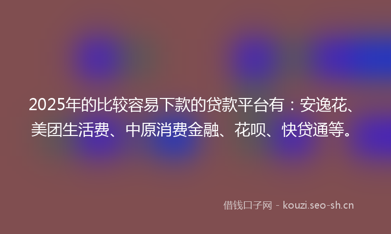 2025年的比较容易下款的贷款平台有：安逸花、美团生活费、中原消费金融、花呗、快贷通等。