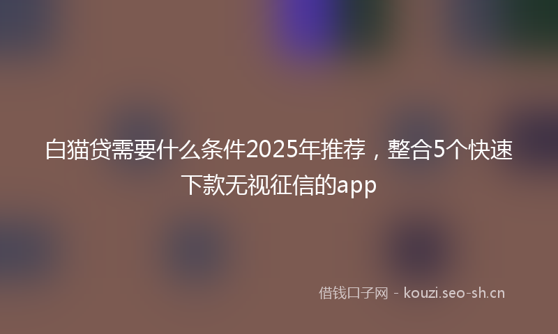 白猫贷需要什么条件2025年推荐，整合5个快速下款无视征信的app