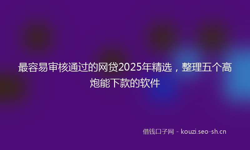 最容易审核通过的网贷2025年精选，整理五个高炮能下款的软件
