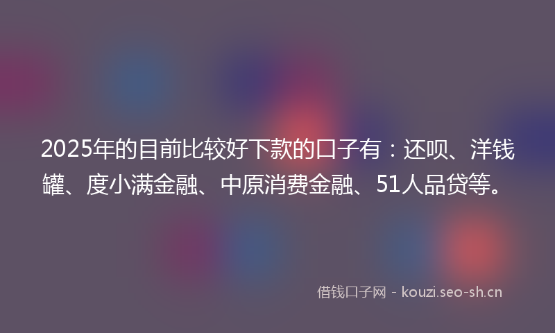 2025年的目前比较好下款的口子有：还呗、洋钱罐、度小满金融、中原消费金融、51人品贷等。