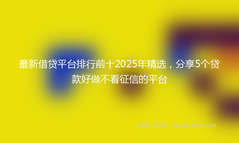 最新借贷平台排行前十2025年精选，分享5个贷款好做不看征信的平台