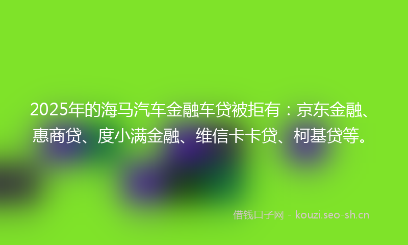 2025年的海马汽车金融车贷被拒有：京东金融、惠商贷、度小满金融、维信卡卡贷、柯基贷等。