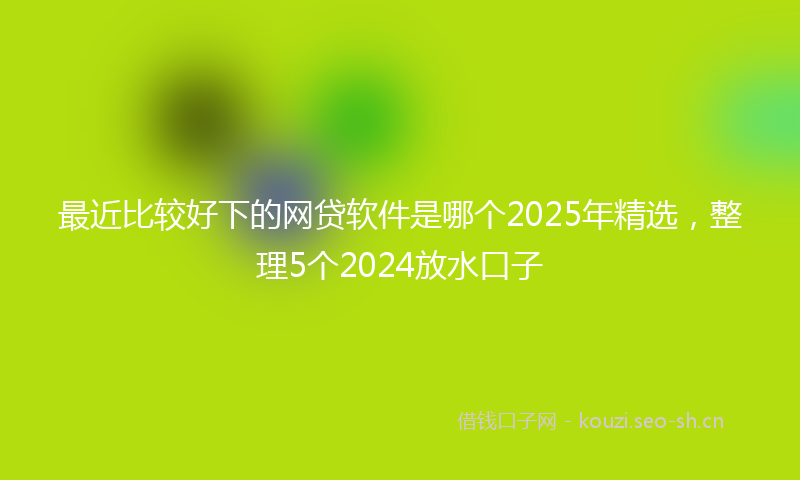 最近比较好下的网贷软件是哪个2025年精选，整理5个2024放水口子