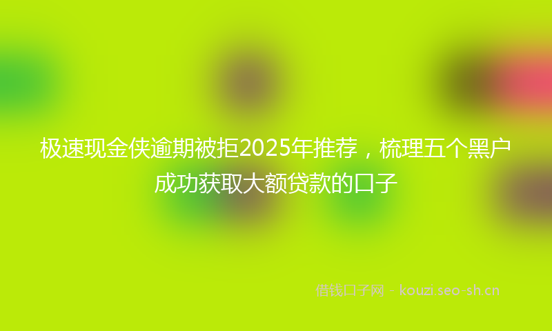 极速现金侠逾期被拒2025年推荐，梳理五个黑户成功获取大额贷款的口子