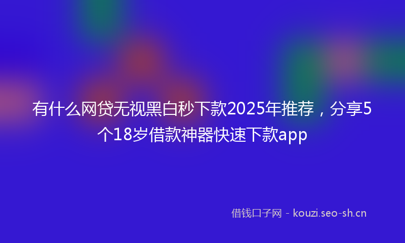 有什么网贷无视黑白秒下款2025年推荐，分享5个18岁借款神器快速下款app