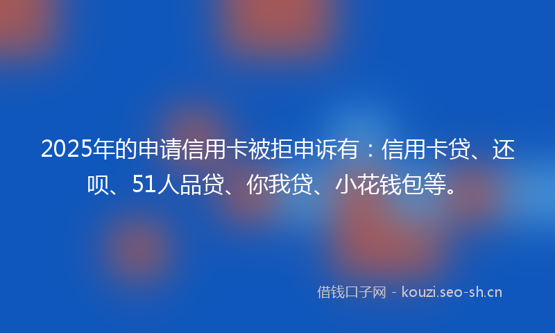 2025年的申请信用卡被拒申诉有：信用卡贷、还呗、51人品贷、你我贷、小花钱包等。