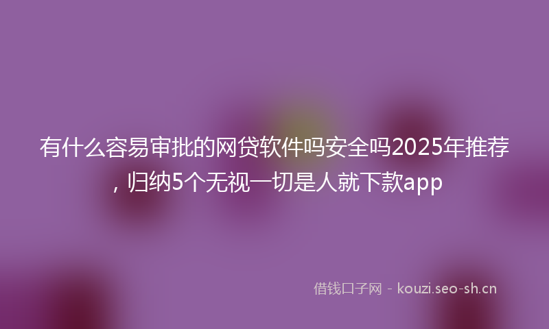 有什么容易审批的网贷软件吗安全吗2025年推荐，归纳5个无视一切是人就下款app
