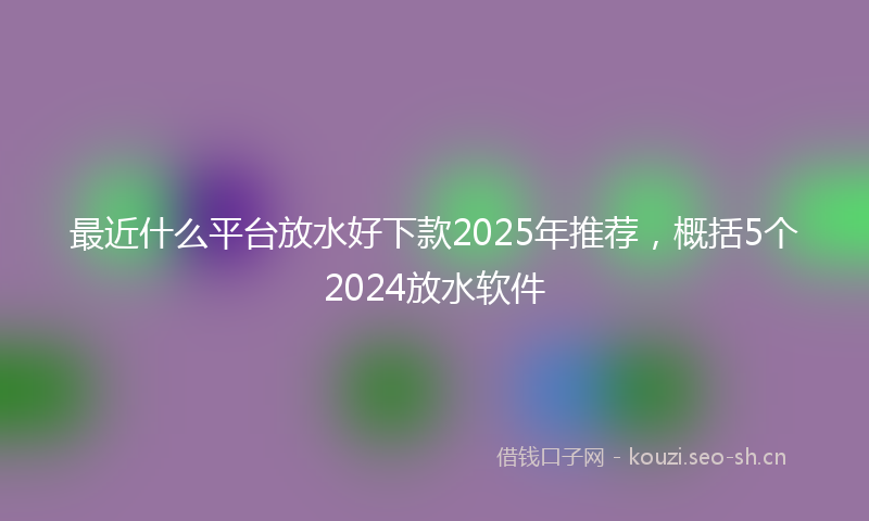 最近什么平台放水好下款2025年推荐,概括5个2024放水软件