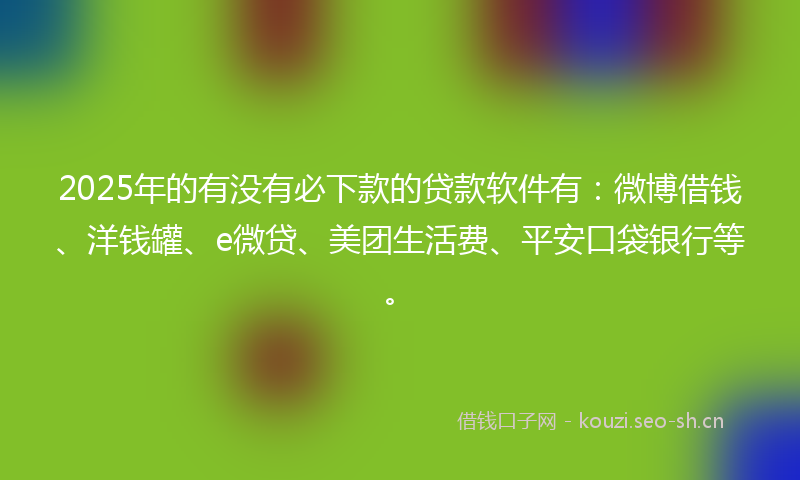 2025年的有没有必下款的贷款软件有：微博借钱、洋钱罐、e微贷、美团生活费、平安口袋银行等。