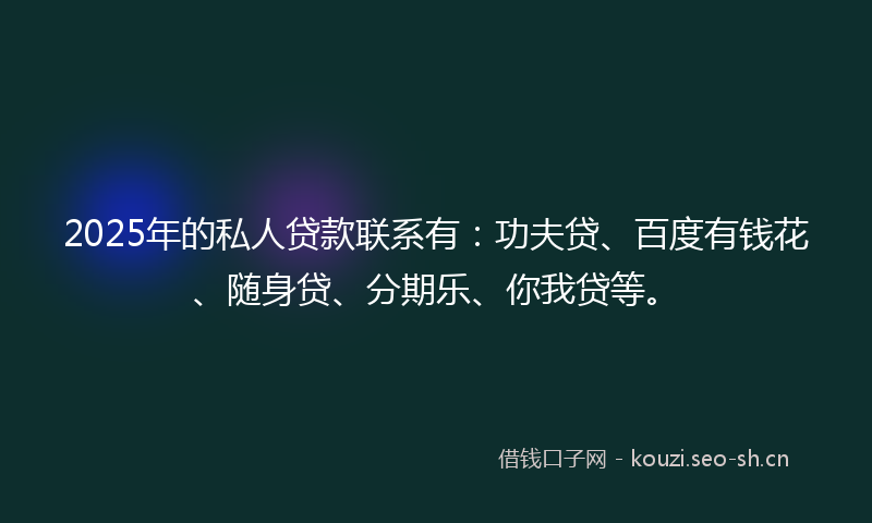 2025年的私人贷款联系有：功夫贷、百度有钱花、随身贷、分期乐、你我贷等。