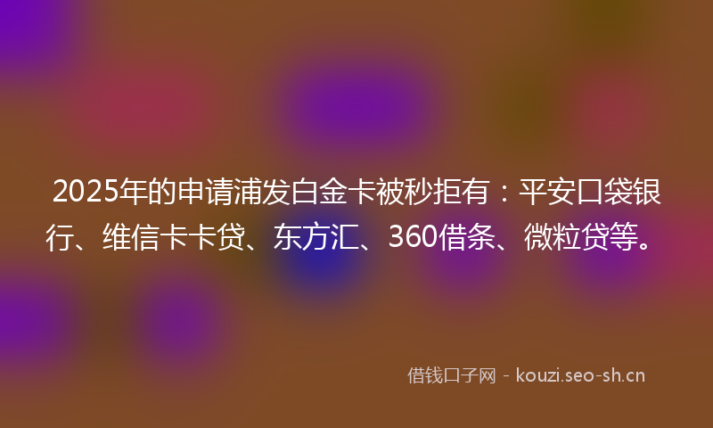 2025年的申请浦发白金卡被秒拒有：平安口袋银行、维信卡卡贷、东方汇、360借条、微粒贷等。