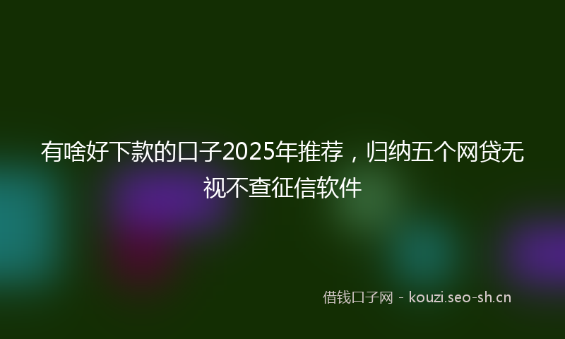 有啥好下款的口子2025年推荐，归纳五个网贷无视不查征信软件