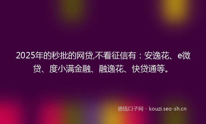 2025年的秒批的网贷,不看征信有：安逸花、e微贷、度小满金融、融逸花、快贷通等。