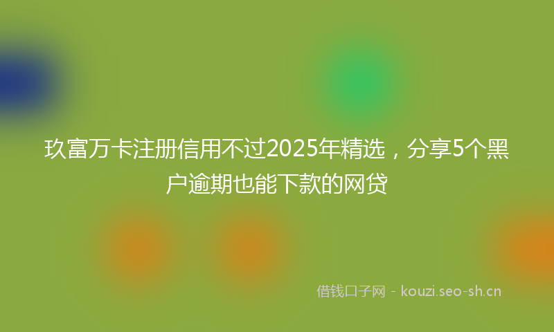 玖富万卡注册信用不过2025年精选，分享5个黑户逾期也能下款的网贷
