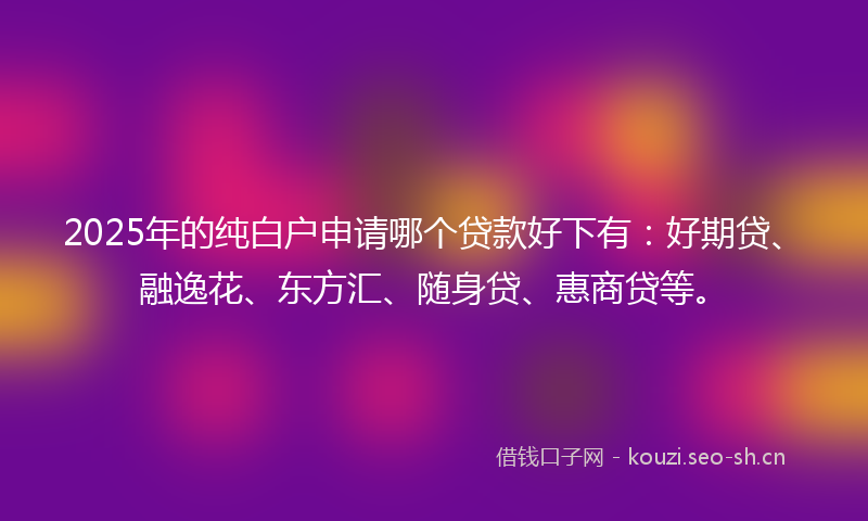 2025年的纯白户申请哪个贷款好下有：好期贷、融逸花、东方汇、随身贷、惠商贷等。
