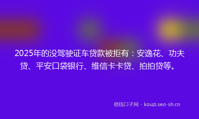 2025年的没驾驶证车贷款被拒有:安逸花、功夫贷、平安口袋银行、维信卡卡贷、拍拍贷等。