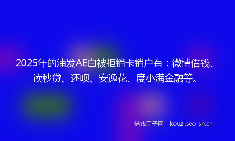 2025年的浦发AE白被拒销卡销户有：微博借钱、读秒贷、还呗、安逸花、度小满金融等。