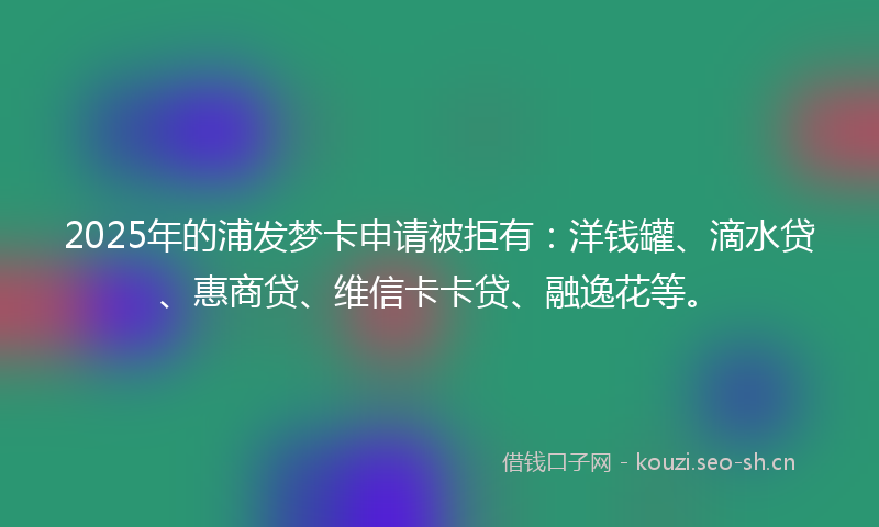 2025年的浦发梦卡申请被拒有：洋钱罐、滴水贷、惠商贷、维信卡卡贷、融逸花等。