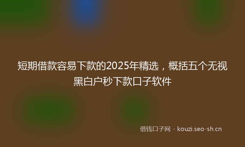 短期借款容易下款的2025年精选,概括五个无视黑白户秒下款口子软件