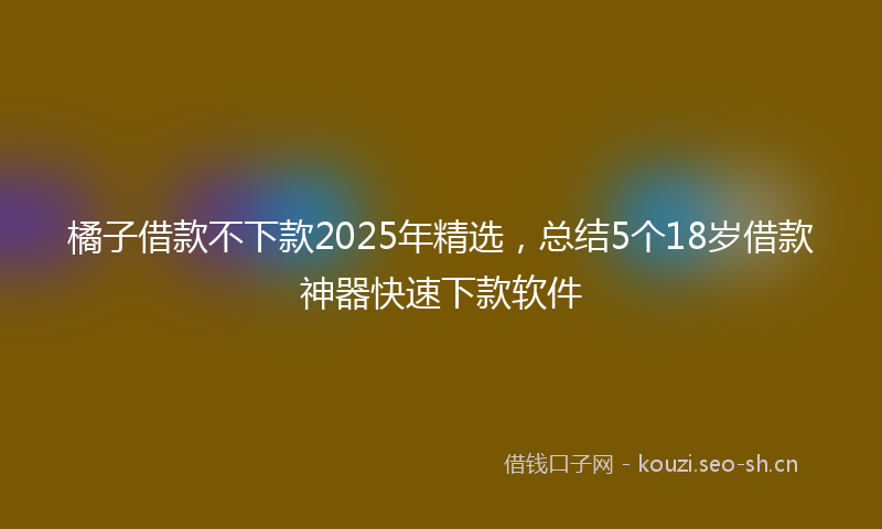 橘子借款不下款2025年精选，总结5个18岁借款神器快速下款软件