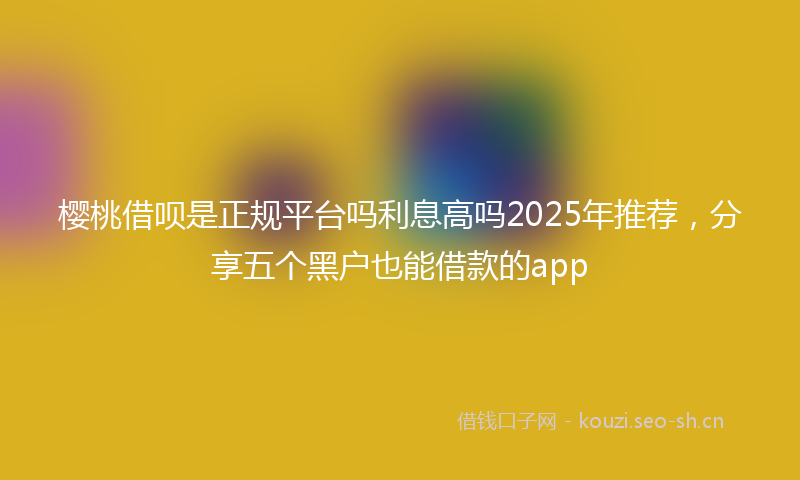 樱桃借呗是正规平台吗利息高吗2025年推荐,分享五个黑户也能借款的app