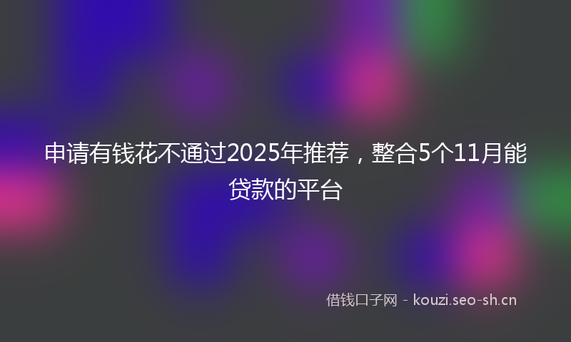 申请有钱花不通过2025年推荐，整合5个11月能贷款的平台