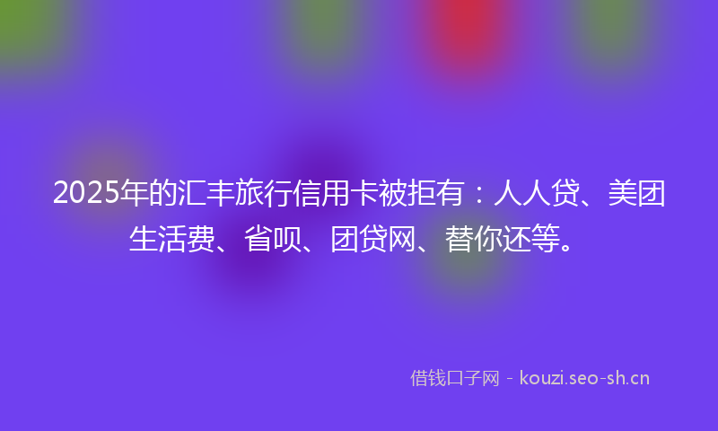 2025年的汇丰旅行信用卡被拒有：人人贷、美团生活费、省呗、团贷网、替你还等。