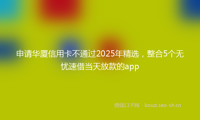 申请华厦信用卡不通过2025年精选，整合5个无忧速借当天放款的app