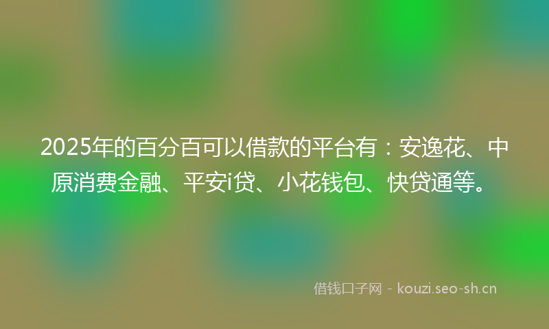 2025年的百分百可以借款的平台有：安逸花、中原消费金融、平安i贷、小花钱包、快贷通等。