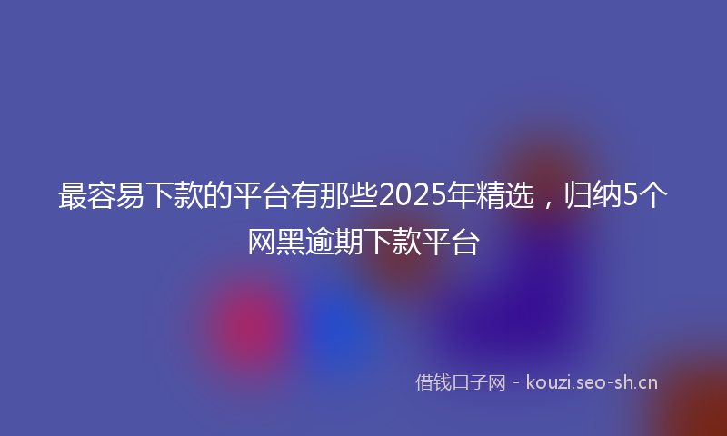 最容易下款的平台有那些2025年精选，归纳5个网黑逾期下款平台