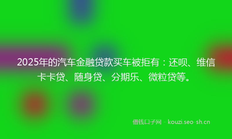 2025年的汽车金融贷款买车被拒有：还呗、维信卡卡贷、随身贷、分期乐、微粒贷等。