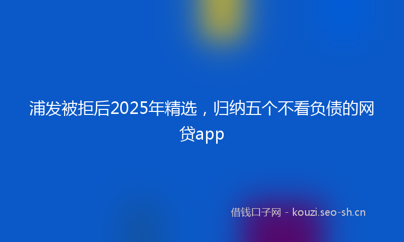浦发被拒后2025年精选,归纳五个不看负债的网贷app